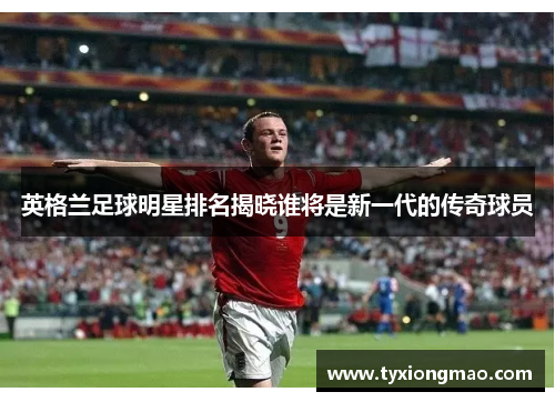 英格兰足球明星排名揭晓谁将是新一代的传奇球员