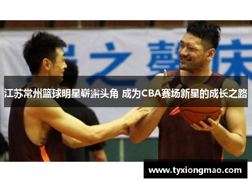 江苏常州篮球明星崭露头角 成为CBA赛场新星的成长之路